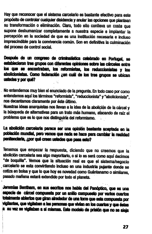 Hay que reconocer que el sistema carcelario es bastante efectivo para este propdsito de controlar cualquier disidencia y anular las opciones que plantean su transformacin o eliminacion. Claro, todo ello conlleva un coste que supone deshumanizar completamente a nuestra especie e implantar la percepcion en la sociedad de que es una institucién necesaria e incluso Imprescindible para la convivencia comin. Son en definitiva la culminacidn del proceso de control social. Después do un congreso do criminalistica celebrado en Portugal, so ‘establecieron tres grupos con diferentss apiniones sobre las circeles entre los que se encontraban, los reformistas, los reduccionistas y los ‘aboliclonistas. Como federaci6n ¢en cusl de los res grupos 8o ubican ustedes y por qué? No entendemos muy bien el enunciado de la pregunta. En todo caso por como entandemos aquilos téminos “reformista”, “reduccionista” y “abolicionista”, nos decantamos claramente por éste Gitimo. Nuestras ideas anarquistas nos llevan a la idea de la abolicion de la cércel y Ia bsqueda de altemativas para un trato m4s humano, atacando de raiz el Mmuhmmmflm - La abolicién carcelaria parece ser una opinidn bastants aceptada en la poblacién mundial, pero vemos que nada se hace para camblar la realided Ppenitenciaria, zpor qué creen ustedes que pasa esto? Tenemos que empezar fa respuesta, diciendo que no creemos que la abolicién carcelaria sea algo mayoritario, 0 si o s seré como aqui decimos “de boquilla”. Vemos que la situacién real es que el sistema/negocio . carcelario se esta convirtiendo inciuso en una industria pujante donde se cotiza en bolsa y que lo que hoy es novedad como Gudntanamo o similares, ‘pasado mafiana estard extendido por todo el planeta. Jeremias Bentham, en sus escritos nos habla del Pandptico, que es una eapecie do cércel compuesta por un anillo compuesto por varios cuartos Totaiments ablertos que giran alrededor de una forre que esia compuesta por vigllantes, que vigiiaban las personas que vivian en los cuarios y que éstas {8 8u vez e vigilaban a sl mismas. Este modelo de prisidn que no se aleja 27